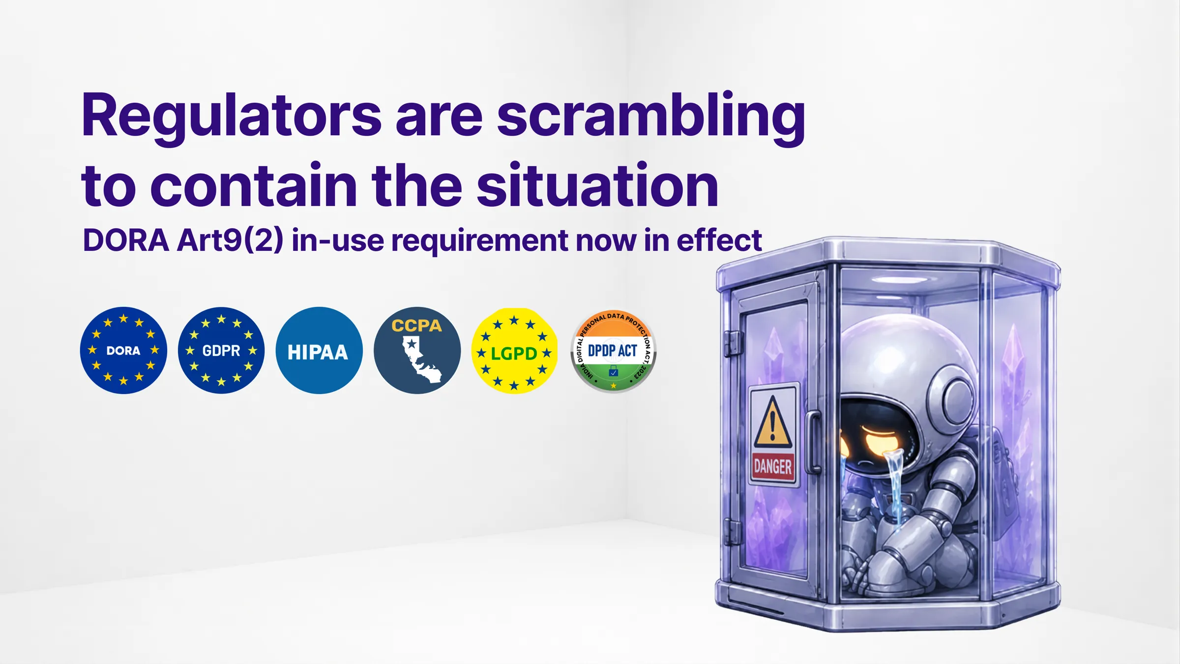A small robot slumps inside a locked glass containment cell marked Danger, next to the headline “Regulators are scrambling to contain the situation — DORA Art. 9(2) in-use requirement now in effect” and a row of regulation badges: DORA, GDPR, HIPAA, CCPA, LGPD, DPDP Act.